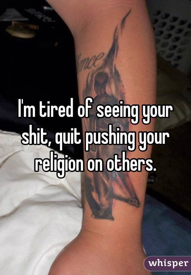 I'm tired of seeing your shit, quit pushing your religion on others.