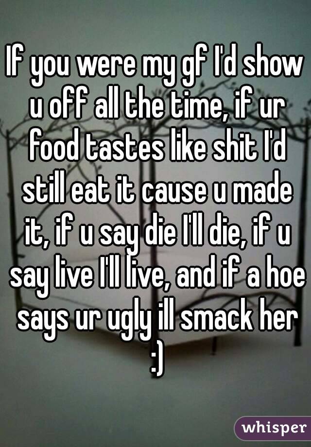 If you were my gf I'd show u off all the time, if ur food tastes like shit I'd still eat it cause u made it, if u say die I'll die, if u say live I'll live, and if a hoe says ur ugly ill smack her :)