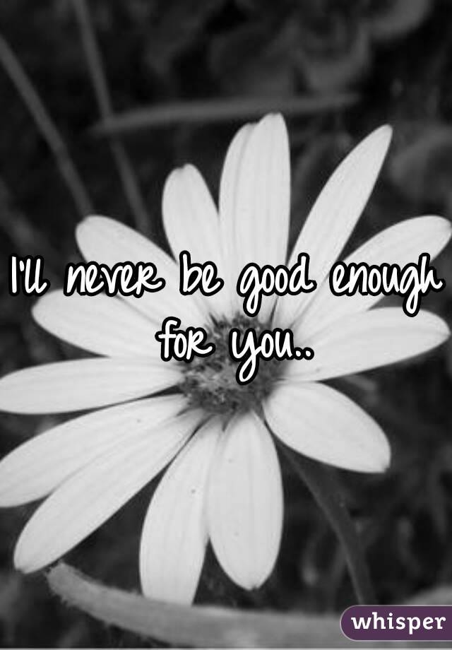 I'll never be good enough for you..