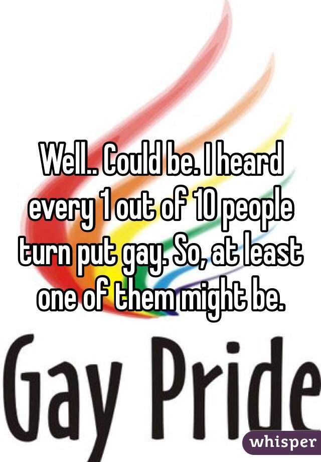 Well.. Could be. I heard every 1 out of 10 people turn put gay. So, at least one of them might be.