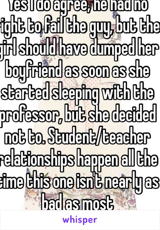 Yes I do agree, he had no right to fail the guy, but the girl should have dumped her boyfriend as soon as she started sleeping with the professor, but she decided not to. Student/teacher relationships happen all the time this one isn't nearly as bad as most