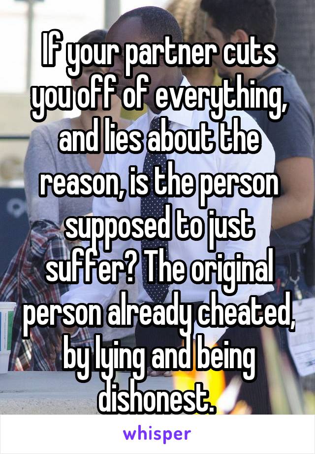 If your partner cuts you off of everything, and lies about the reason, is the person supposed to just suffer? The original person already cheated, by lying and being dishonest. 