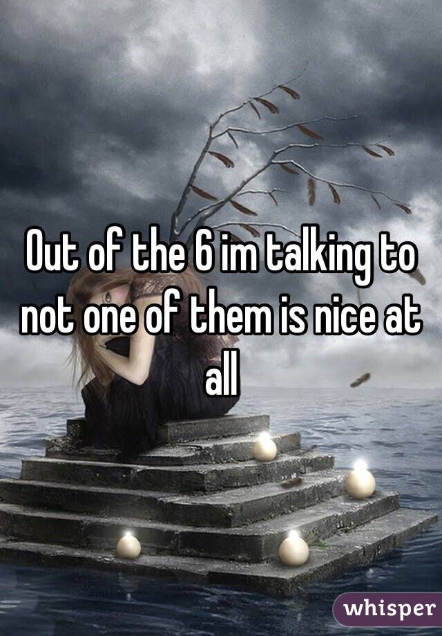 Out of the 6 im talking to not one of them is nice at all 