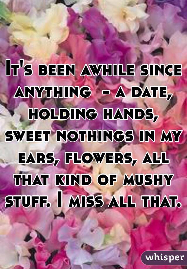 It's been awhile since anything  - a date, holding hands, sweet nothings in my ears, flowers, all that kind of mushy stuff. I miss all that. 