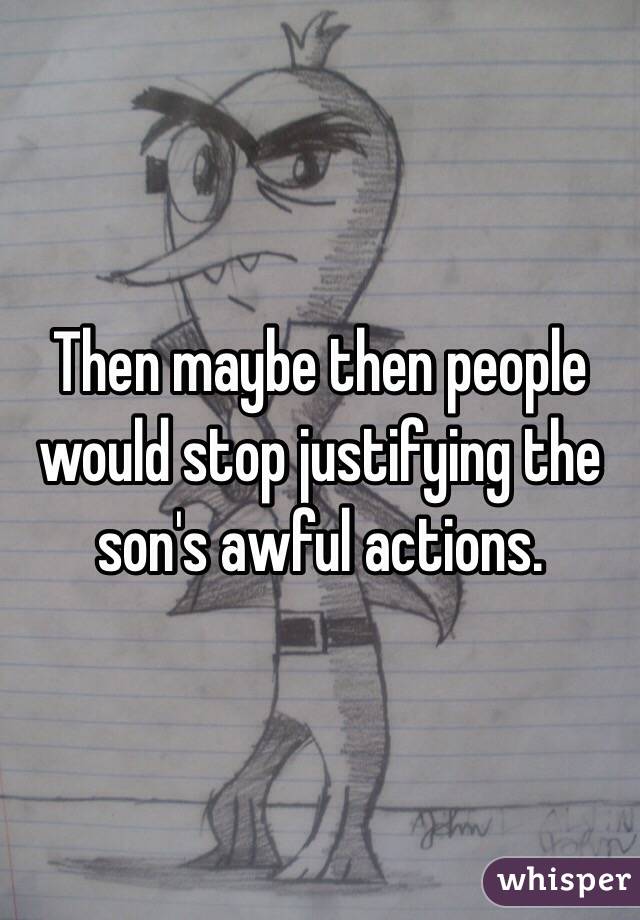 Then maybe then people would stop justifying the son's awful actions. 