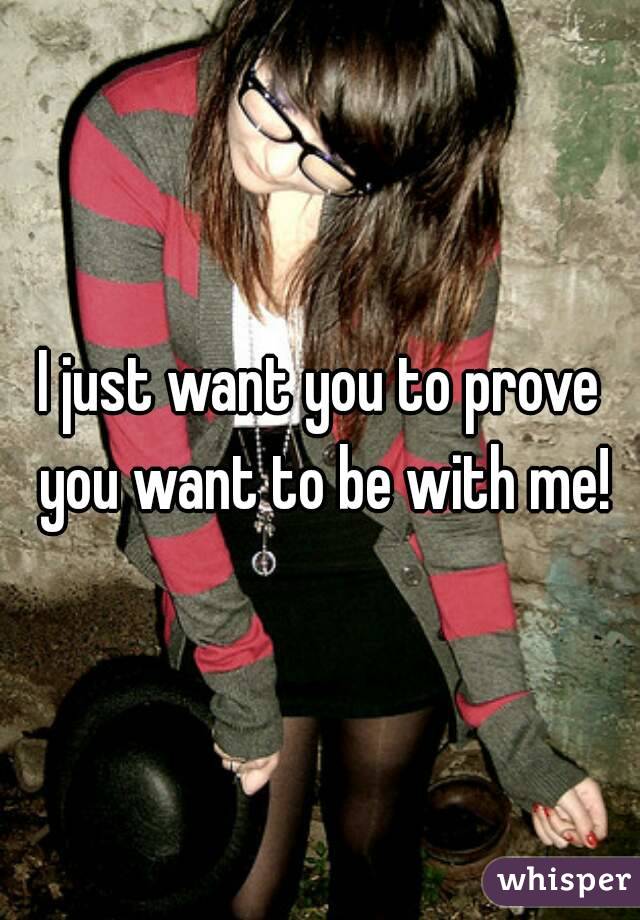 I just want you to prove you want to be with me!