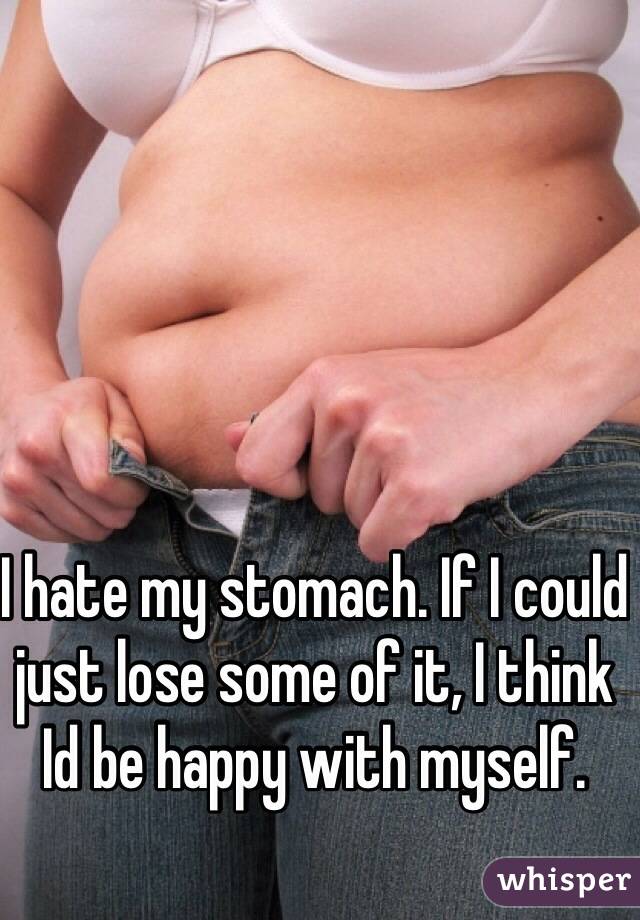 I hate my stomach. If I could just lose some of it, I think Id be happy with myself. 