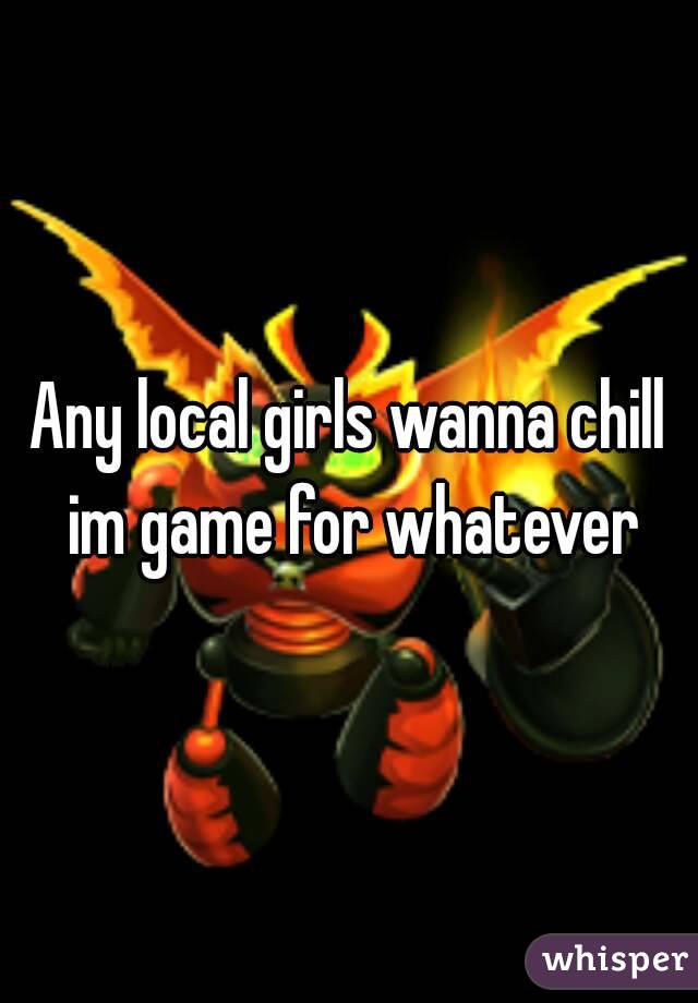 Any local girls wanna chill im game for whatever