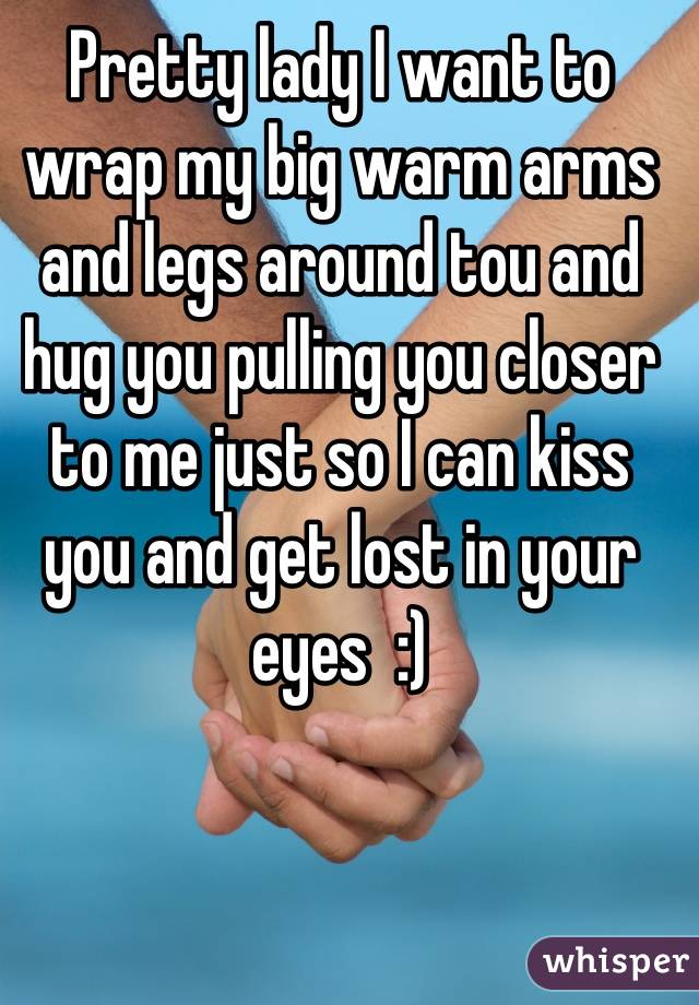 Pretty lady I want to wrap my big warm arms and legs around tou and hug you pulling you closer to me just so I can kiss you and get lost in your eyes  :)