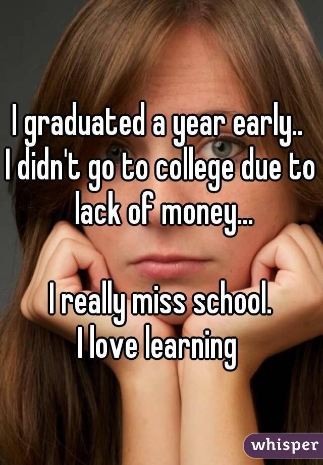 I graduated a year early.. 
I didn't go to college due to lack of money...

I really miss school.
I love learning 