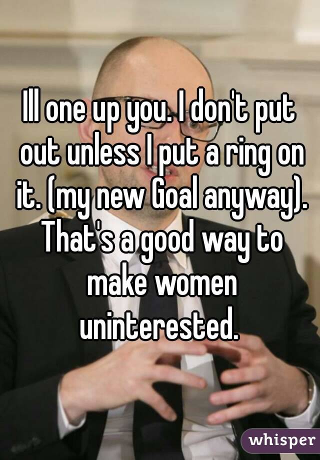 Ill one up you. I don't put out unless I put a ring on it. (my new Goal anyway). That's a good way to make women uninterested. 