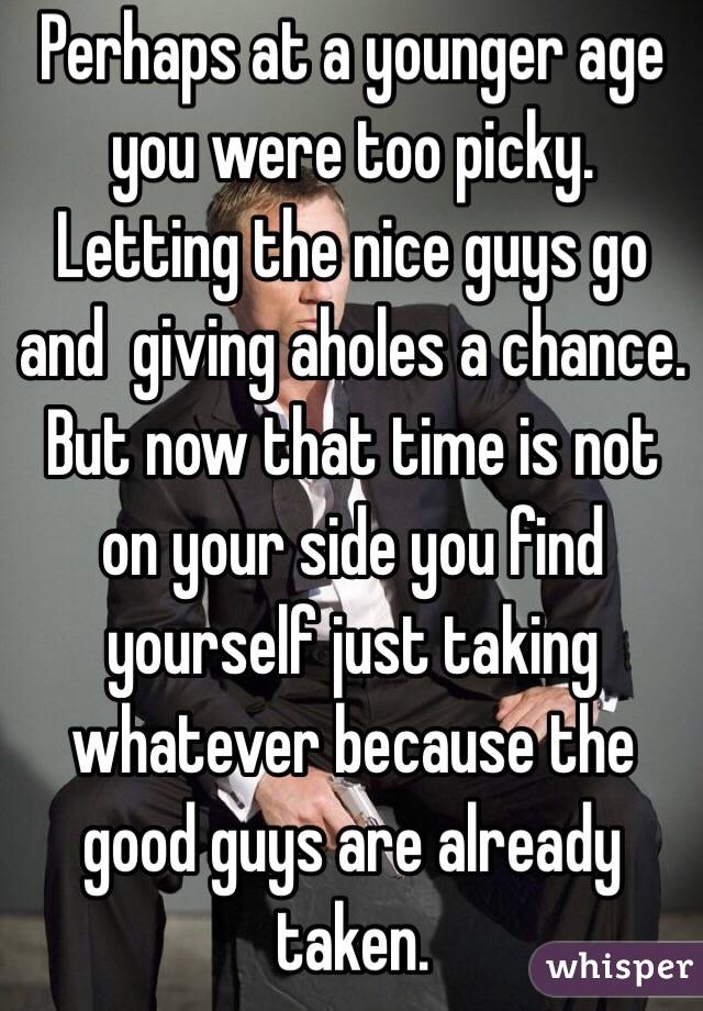 Perhaps at a younger age you were too picky. Letting the nice guys go and  giving aholes a chance. But now that time is not on your side you find yourself just taking whatever because the good guys are already taken. 