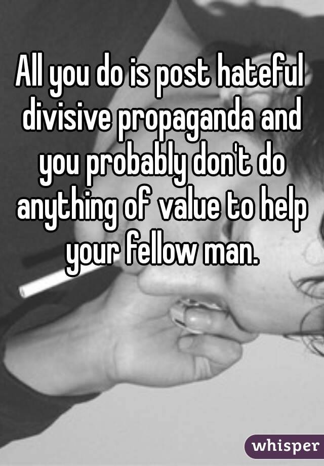 All you do is post hateful divisive propaganda and you probably don't do anything of value to help your fellow man.