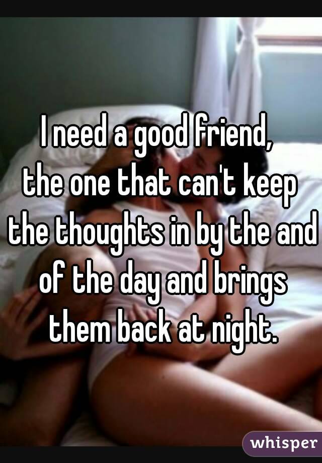 I need a good friend, 
the one that can't keep the thoughts in by the and of the day and brings them back at night.