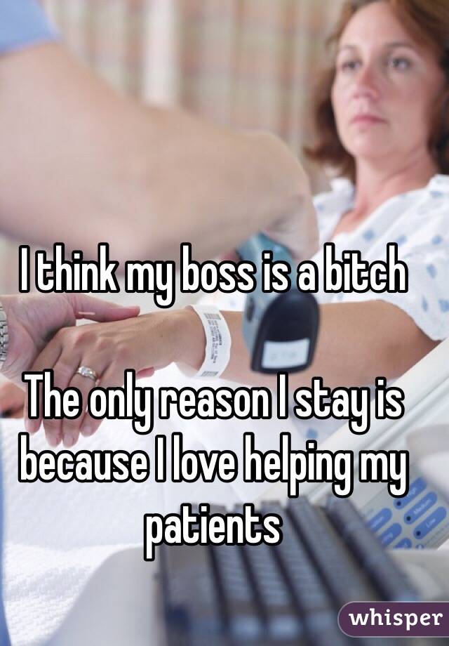 I think my boss is a bitch

The only reason I stay is because I love helping my patients