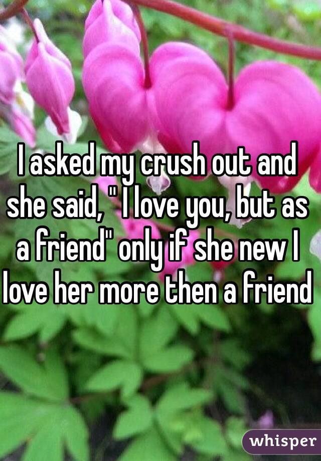 I asked my crush out and she said, " I love you, but as a friend" only if she new I love her more then a friend 
