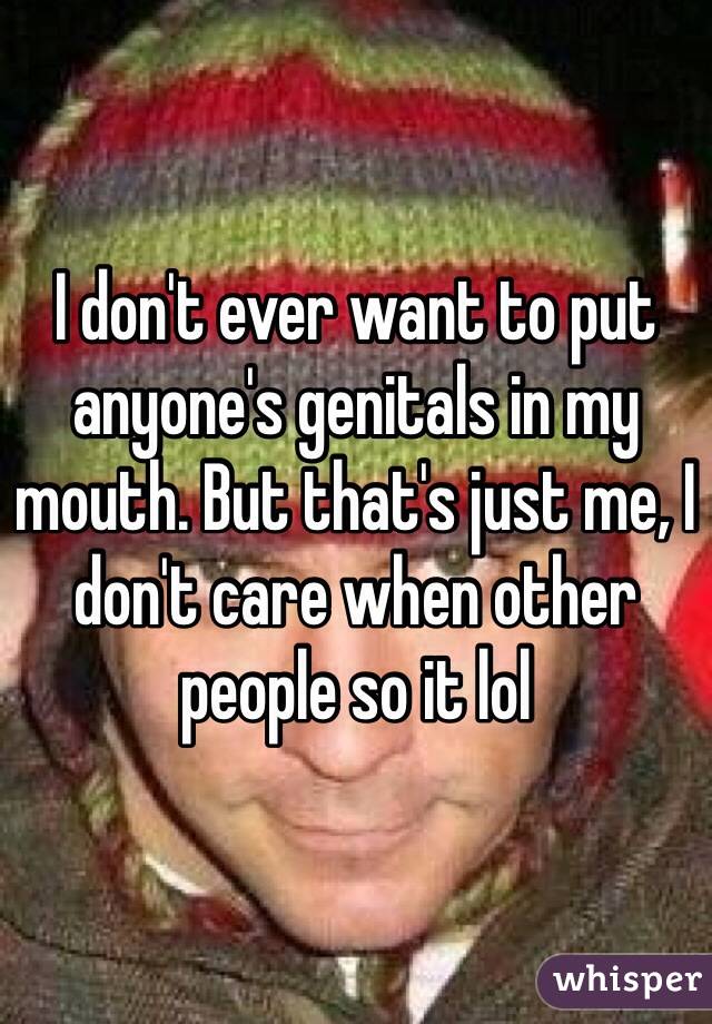 I don't ever want to put anyone's genitals in my mouth. But that's just me, I don't care when other people so it lol