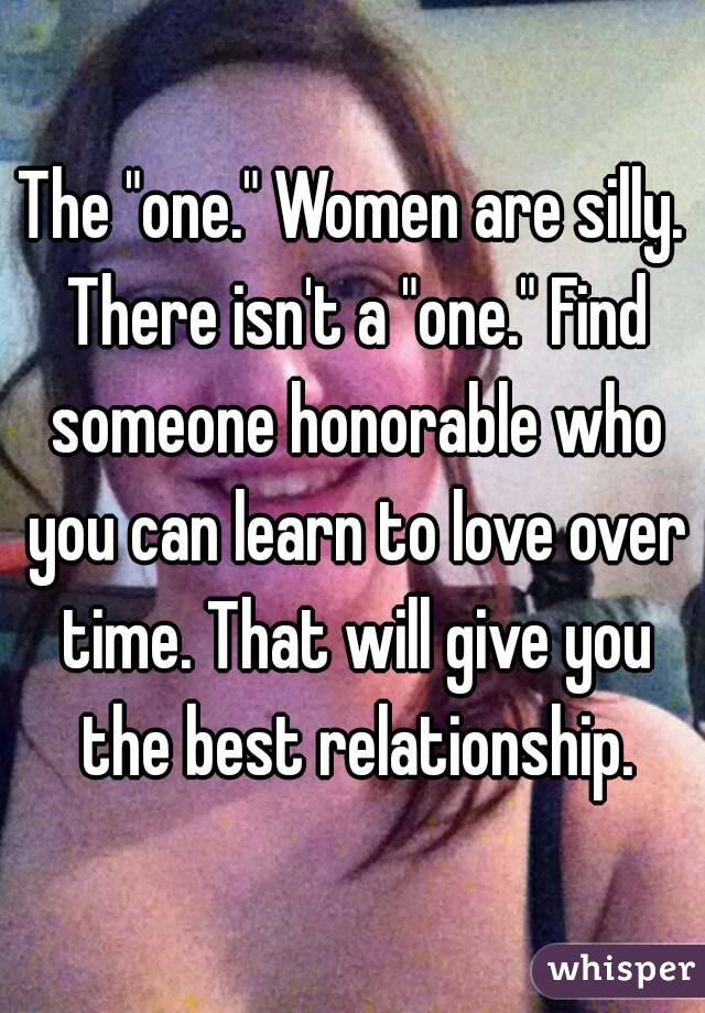 The "one." Women are silly. There isn't a "one." Find someone honorable who you can learn to love over time. That will give you the best relationship.