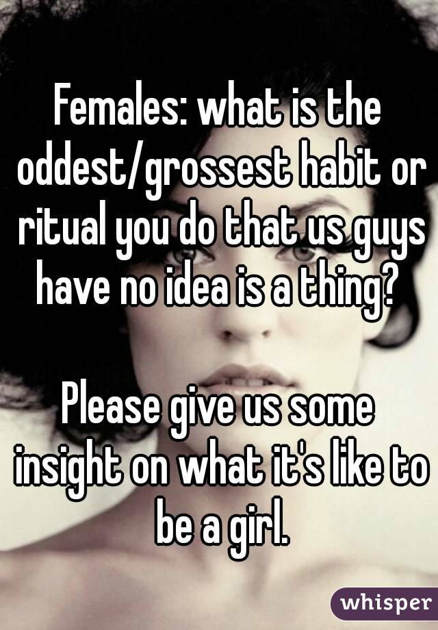 Females: what is the oddest/grossest habit or ritual you do that us guys have no idea is a thing? 

Please give us some insight on what it's like to be a girl.