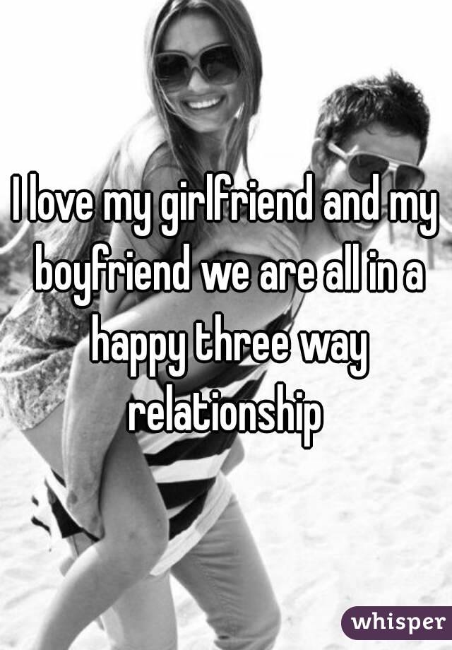 I love my girlfriend and my boyfriend we are all in a happy three way relationship 