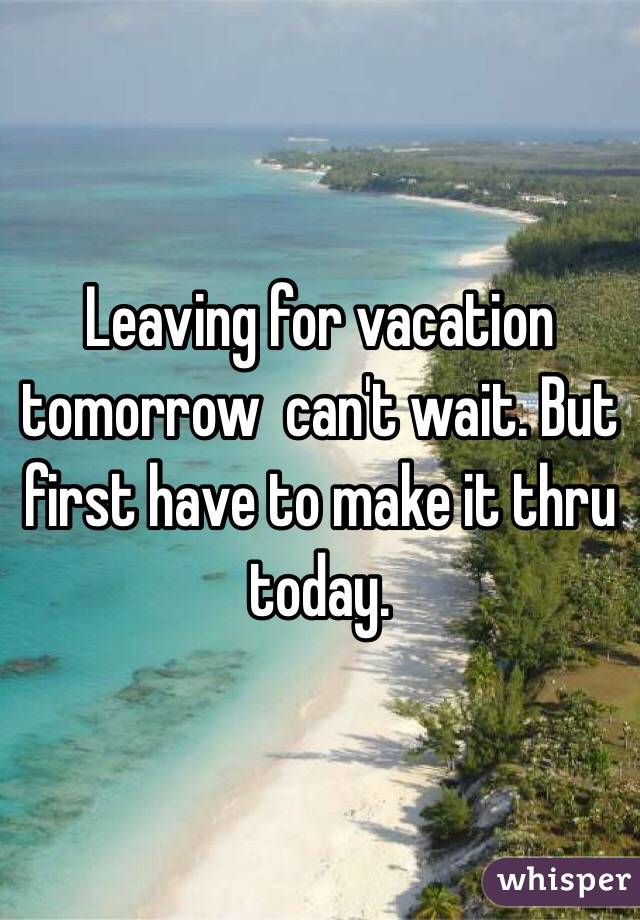 Leaving for vacation tomorrow  can't wait. But first have to make it thru today. 