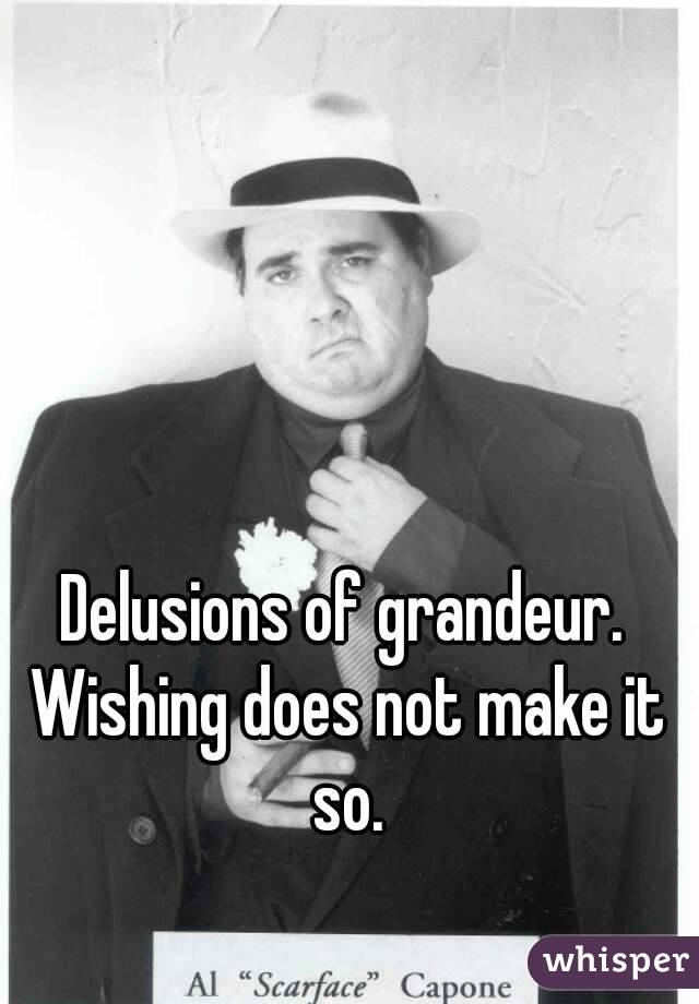 Delusions of grandeur. Wishing does not make it so.