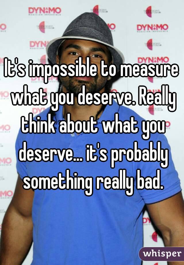 It's impossible to measure what you deserve. Really think about what you deserve... it's probably something really bad.