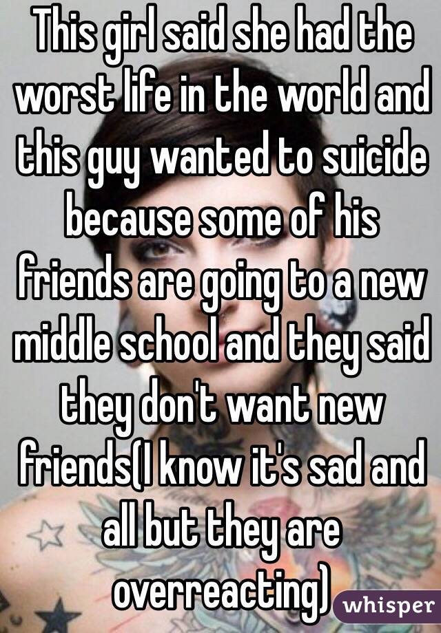 This girl said she had the worst life in the world and this guy wanted to suicide because some of his friends are going to a new middle school and they said they don't want new friends(I know it's sad and all but they are overreacting)
