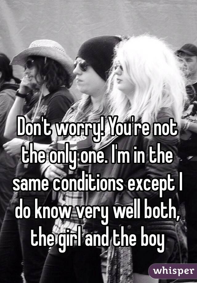 Don't worry! You're not the only one. I'm in the same conditions except I do know very well both, the girl and the boy