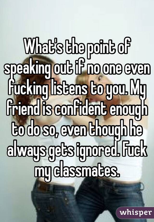 What's the point of speaking out if no one even fucking listens to you. My friend is confident enough to do so, even though he always gets ignored. Fuck my classmates.