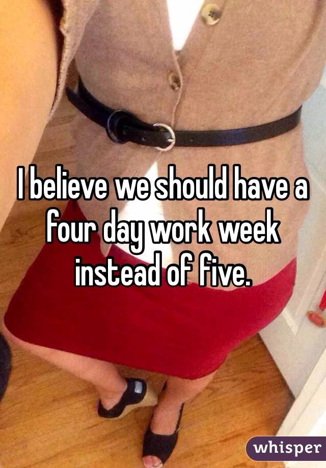 I believe we should have a four day work week instead of five.