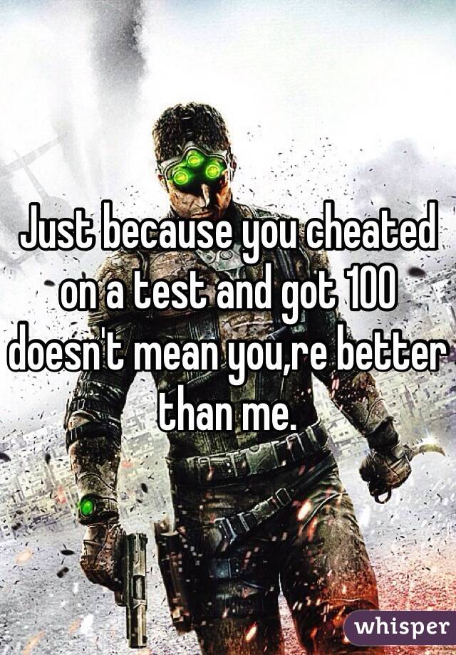 Just because you cheated on a test and got 100 doesn't mean you,re better than me.