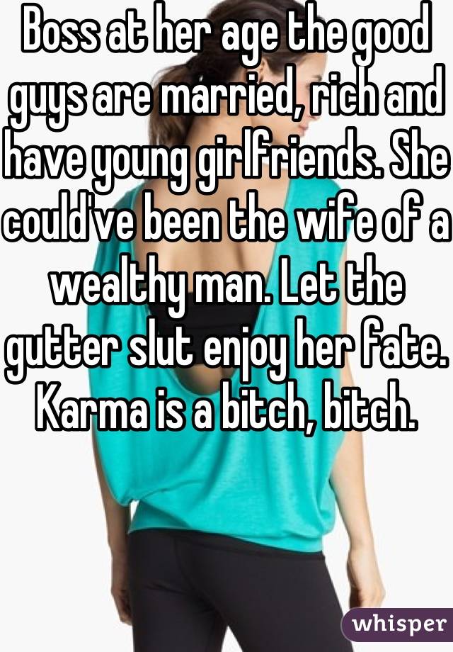 Boss at her age the good guys are married, rich and have young girlfriends. She could've been the wife of a wealthy man. Let the gutter slut enjoy her fate. Karma is a bitch, bitch.