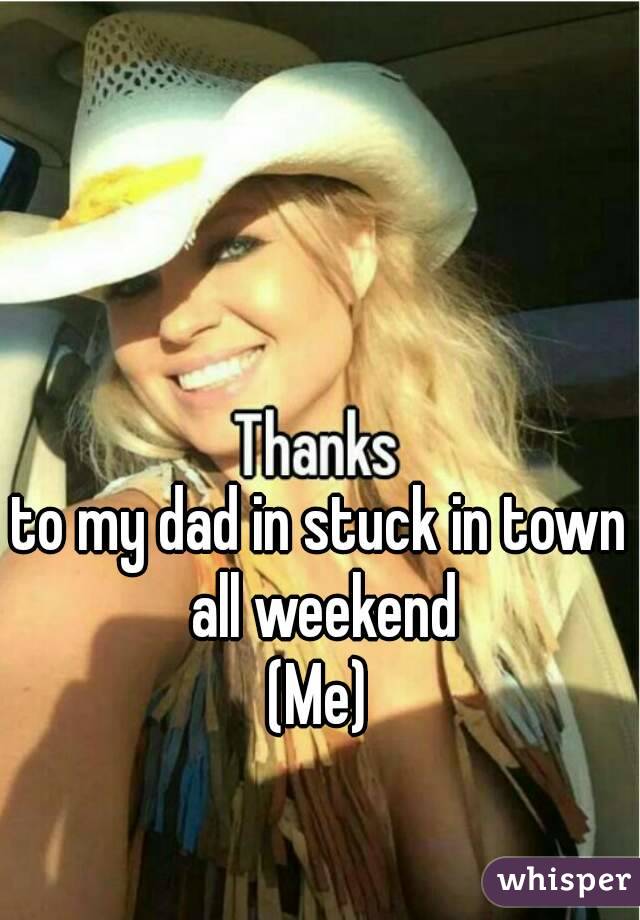 to my dad in stuck in town all weekend
(Me)