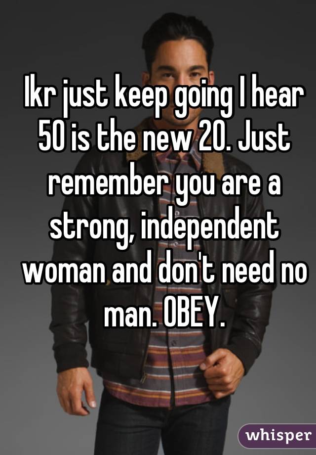 Ikr just keep going I hear 50 is the new 20. Just remember you are a strong, independent woman and don't need no man. OBEY.