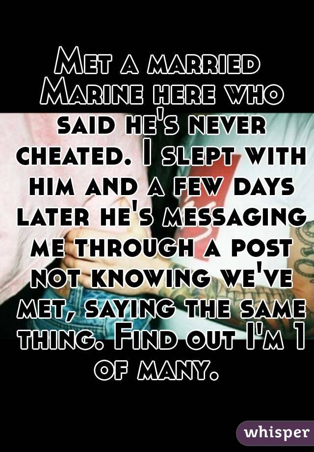 Met a married Marine here who said he's never cheated. I slept with him and a few days later he's messaging me through a post not knowing we've met, saying the same thing. Find out I'm 1 of many. 