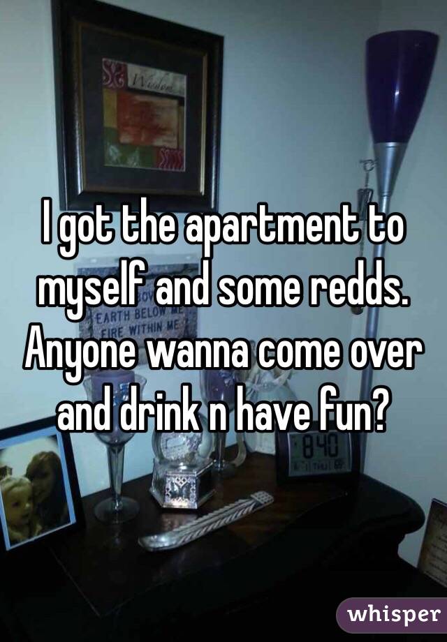 I got the apartment to myself and some redds.  Anyone wanna come over and drink n have fun?
