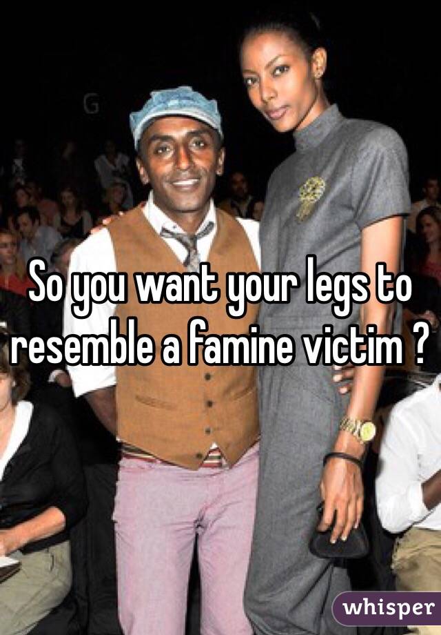 So you want your legs to resemble a famine victim ?