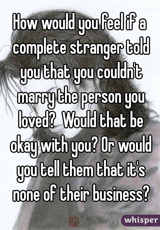 How would you feel if a complete stranger told you that you couldn't marry the person you loved?  Would that be okay with you? Or would you tell them that it's none of their business?