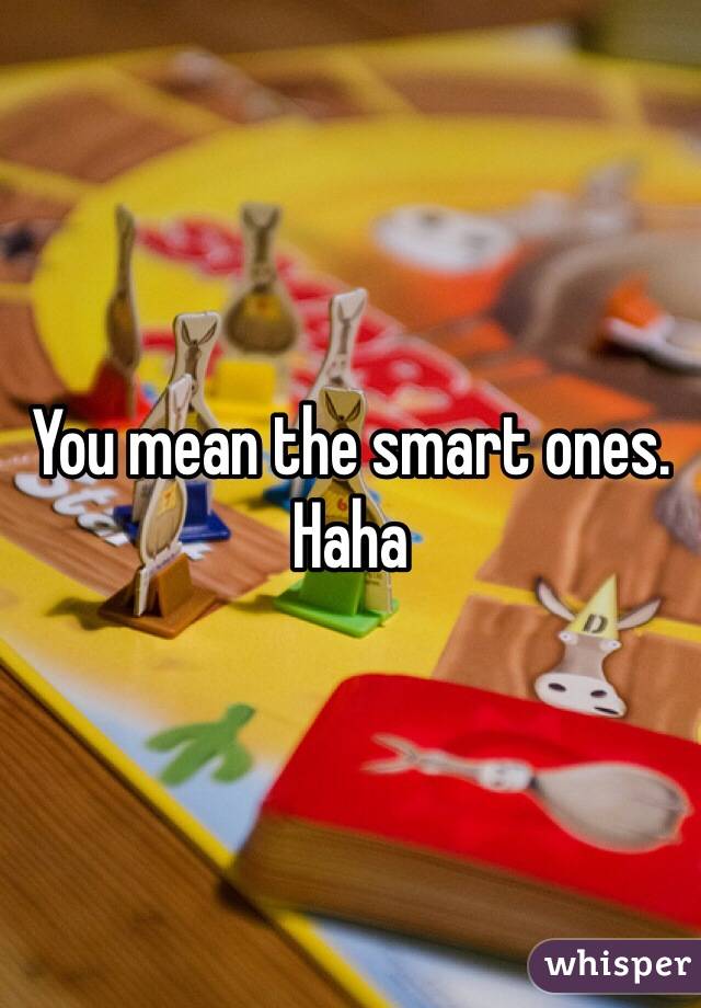 You mean the smart ones. Haha