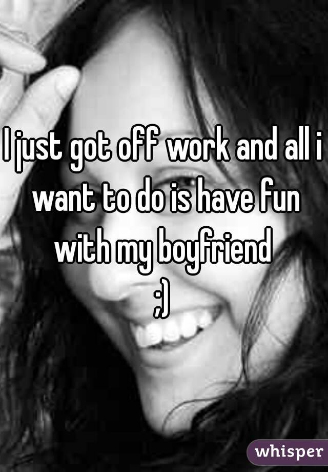 I just got off work and all i want to do is have fun with my boyfriend 
;)