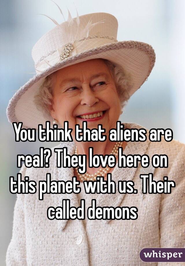 You think that aliens are real? They love here on this planet with us. Their called demons 