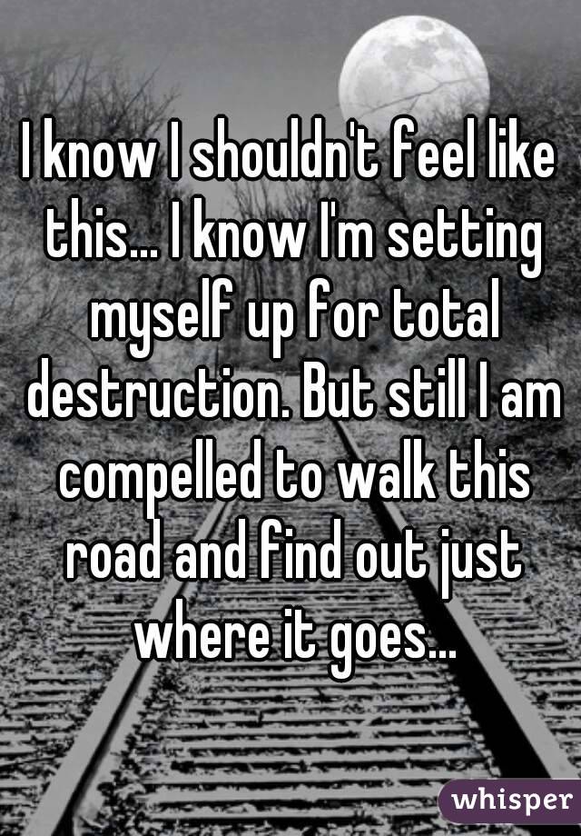 I know I shouldn't feel like this... I know I'm setting myself up for total destruction. But still I am compelled to walk this road and find out just where it goes...