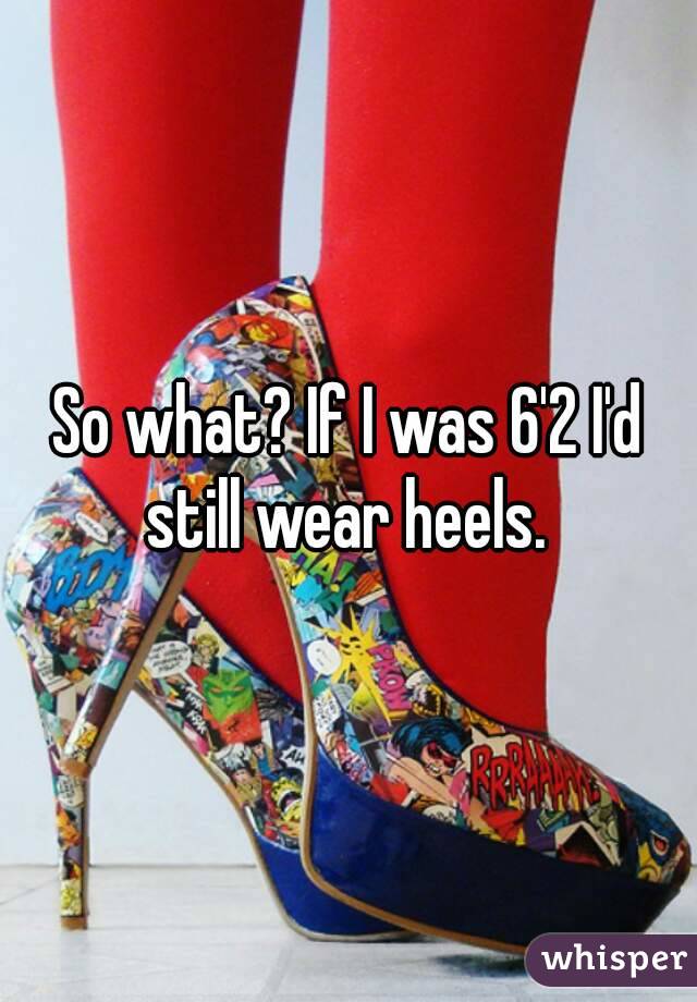 So what? If I was 6'2 I'd still wear heels. 