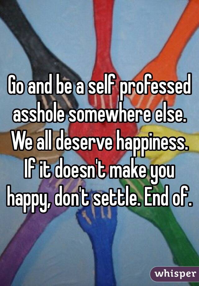 Go and be a self professed asshole somewhere else. We all deserve happiness. If it doesn't make you happy, don't settle. End of.