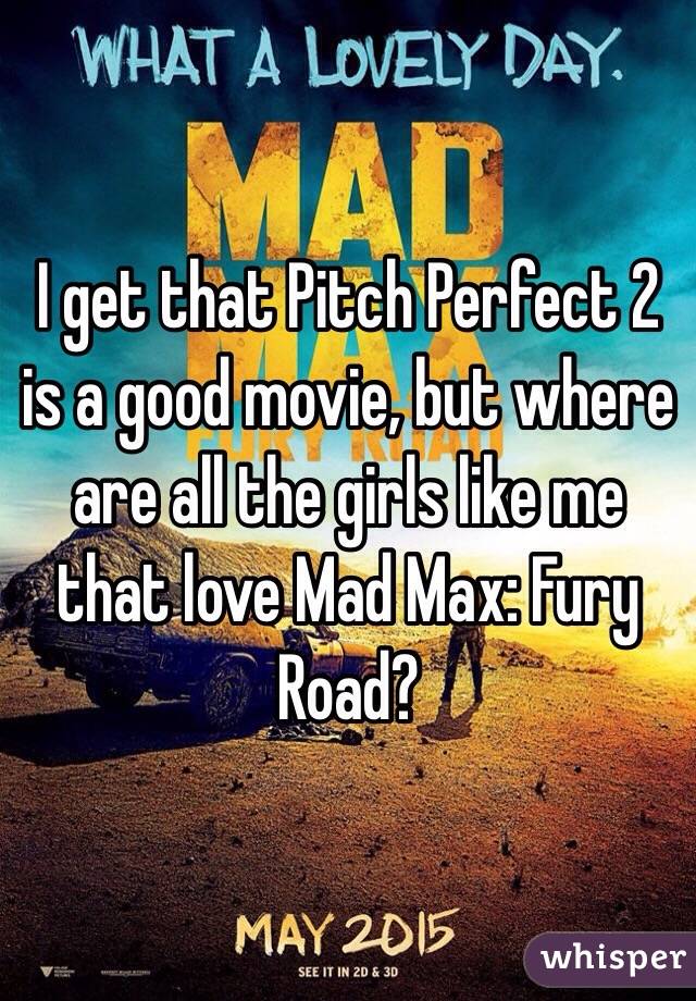 I get that Pitch Perfect 2 is a good movie, but where are all the girls like me that love Mad Max: Fury Road?