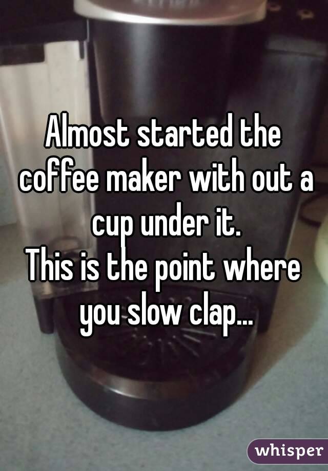 Almost started the coffee maker with out a cup under it.
This is the point where you slow clap...