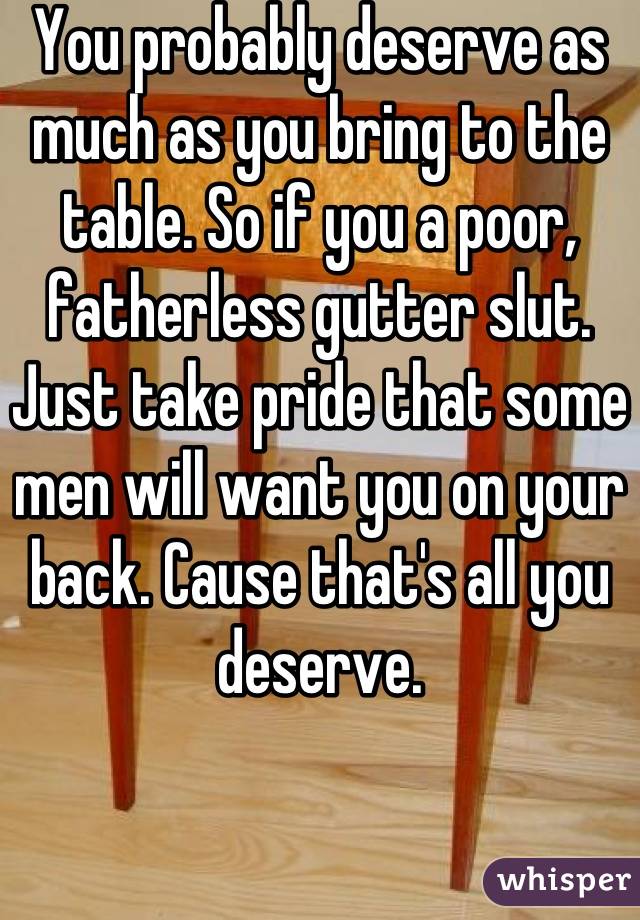 You probably deserve as much as you bring to the table. So if you a poor, fatherless gutter slut. Just take pride that some men will want you on your back. Cause that's all you deserve.