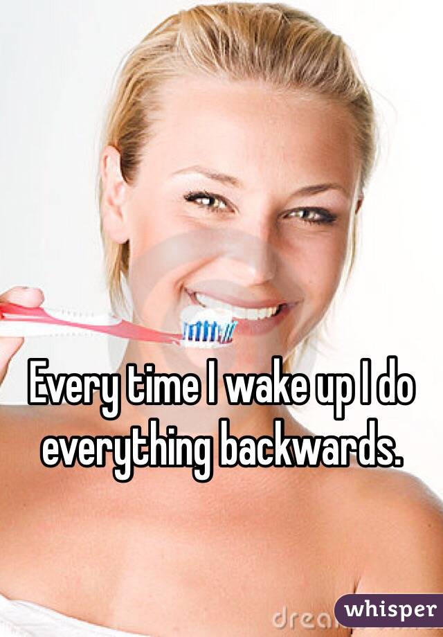 Every time I wake up I do everything backwards. 