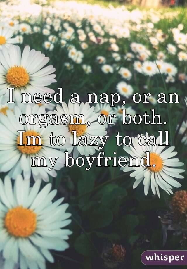 I need a nap, or an orgasm, or both. 
Im to lazy to call my boyfriend. 